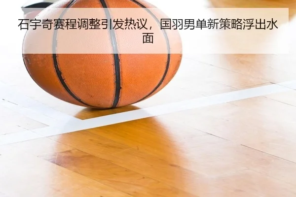 石宇奇赛程调整引发热议，国羽男单新策略浮出水面