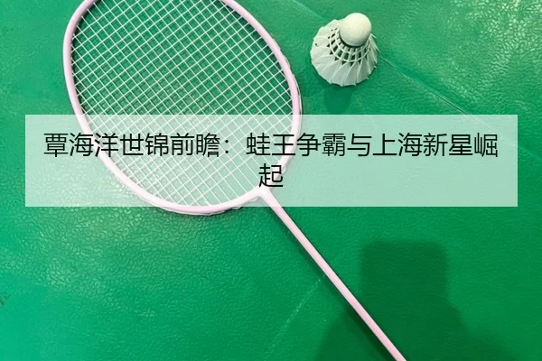 覃海洋世锦前瞻：蛙王争霸与上海新星崛起